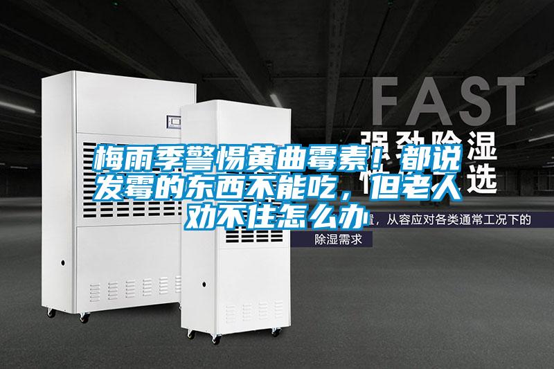 梅雨季警惕黃曲霉素！都說發(fā)霉的東西不能吃，但老人勸不住怎么辦